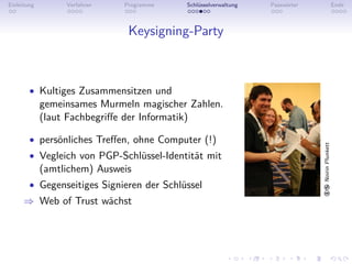Einleitung        Verfahren   Programme    Schlüsselverwaltung   Passwörter                     Ende



                               Keysigning-Party



        • Kultiges Zusammensitzen und
             gemeinsames Murmeln magischer Zahlen.
             (laut Fachbegriﬀe der Informatik)

        • persönliches Treﬀen, ohne Computer (!)




                                                                              Noirin Plunkett
        • Vegleich von PGP-Schlüssel-Identität mit
             (amtlichem) Ausweis
        • Gegenseitiges Signieren der Schlüssel
     ⇒ Web of Trust wächst
 