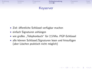 Einleitung         Verfahren    Programme    Schlüsselverwaltung   Passwörter   Ende



                                       Keyserver




             • Ziel: öﬀentliche Schlüssel verfügbar machen
             • einfach Signaturen anhängen
             • wie großes „Telephonbuch“ für 2,5 Mio. PGP-Schlüssel
             • alle können Schlüssel/Signaturen lesen und hinzufügen
               (aber Löschen praktisch nicht möglich)
 