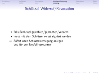 Einleitung         Verfahren    Programme     Schlüsselverwaltung   Passwörter   Ende



                           Schlüssel-Widerruf/Revocation




             • falls Schlüssel gestohlen/gebrochen/verloren
             • muss mit dem Schlüssel selbst signiert werden
         ⇒ Sofort nach Schlüsselerzeugung anlegen
           und für den Notfall verwahren
 