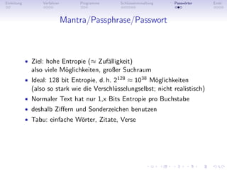 Einleitung         Verfahren       Programme   Schlüsselverwaltung   Passwörter   Ende



                               Mantra/Passphrase/Passwort



             • Ziel: hohe Entropie (≈ Zufälligkeit)
               also viele Möglichkeiten, großer Suchraum
             • Ideal: 128 bit Entropie, d. h. 2128 ≈ 1038 Möglichkeiten
               (also so stark wie die Verschlüsselungselbst; nicht realistisch)
             • Normaler Text hat nur 1,x Bits Entropie pro Buchstabe
             • deshalb Ziﬀern und Sonderzeichen benutzen
             • Tabu: einfache Wörter, Zitate, Verse
 