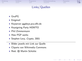 Einleitung         Verfahren     Programme     Schlüsselverwaltung   Passwörter   Ende



                                    Links/Quellen

             • GnuPG
             • Enigmail
             • Keyserver pgpkeys.pca.dfn.de
             • Keysigning Party HOWTO
             • Phil Zimmermann
             • How PGP works
             • Stephen Levy, Crypto, 2001

             • Bilder jeweils mit Link zur Quelle
             • Cliparts von Wikimedia Commons
             • Rest:      Martin Schütte
 