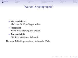 Einleitung         Verfahren     Programme      Schlüsselverwaltung   Passwörter   Ende



                               Warum Kryptographie?



             • Vertraulichkeit
               Mail nur für Empfänger lesbar.
             • Integrität
               Keine Veränderung der Daten.
             • Authentizität
               Richtiger Absender bekannt.
       Normale E-Mails garantieren keines der Ziele.
 