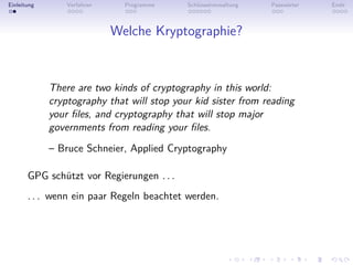 Einleitung       Verfahren     Programme    Schlüsselverwaltung   Passwörter   Ende



                             Welche Kryptographie?


             There are two kinds of cryptography in this world:
             cryptography that will stop your kid sister from reading
             your ﬁles, and cryptography that will stop major
             governments from reading your ﬁles.
             – Bruce Schneier, Applied Cryptography

       GPG schützt vor Regierungen . . .
       . . . wenn ein paar Regeln beachtet werden.
 