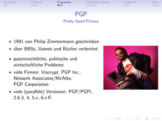 Einleitung       Verfahren      Programme       Schlüsselverwaltung   Passwörter   Ende



                                            PGP
                                    Pretty Good Privacy




    • 1991 von Philip Zimmermann geschrieben
    • über BBSs, Usenet und Bücher verbreitet

    • patentrechtliche, politische und
        wirtschaftliche Probleme
    • viele Firmen: Viacrypt, PGP Inc.,
        Network Associates/McAfee,
        PGP Corporation
    • viele (parallele) Versionen: PGP/PGPi,
        2.6.3, 4, 5.x, 6.x ﬀ.
 