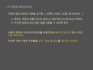 1.7 자원과 메모리 관리

 게임은 많은 메모리 사용을 요구함. ( 그래픽, 사운드, 모델, 애니메이션 .. )

  => 목표는 게임의 흐름( 데이터 로딩 or 게임 액션 )이 끊겨서는 안된다.
  => 주어진 메모리 보다 많은 양을 사용할 수 있도록 준비



 사용자 패턴에 기반하여 데이터를 자동적으로 불러오거나 폐기할 수 있는
 자원 객체 정의

 이러한 사용 가능한 자원들을 관리 , 분배 및 접근을 제어하는 관리자.
 