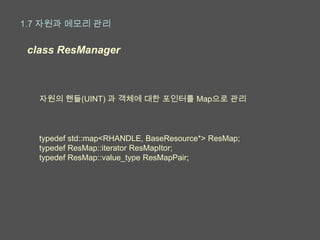 1.7 자원과 메모리 관리

 class ResManager



   자원의 핸들(UINT) 과 객체에 대한 포인터를 Map으로 관리



   typedef std::map<RHANDLE, BaseResource*> ResMap;
   typedef ResMap::iterator ResMapItor;
   typedef ResMap::value_type ResMapPair;
 