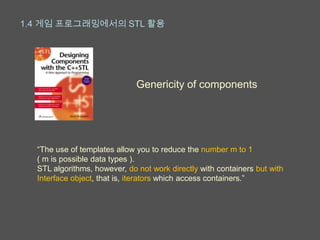 1.4 게임 프로그래밍에서의 STL 활용




                              Genericity of components




  “The use of templates allow you to reduce the number m to 1
  ( m is possible data types ).
  STL algorithms, however, do not work directly with containers but with
  Interface object, that is, iterators which access containers.”
 