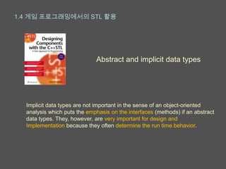 1.4 게임 프로그래밍에서의 STL 활용




                             Abstract and implicit data types




  Implicit data types are not important in the sense of an object-oriented
  analysis which puts the emphasis on the interfaces (methods) if an abstract
  data types. They, however, are very important for design and
  Implementation because they often determine the run time behavior.
 