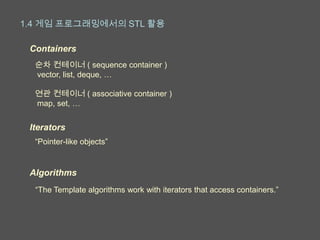 1.4 게임 프로그래밍에서의 STL 활용

 Containers
  순차 컨테이너 ( sequence container )
  vector, list, deque, …

  연관 컨테이너 ( associative container )
  map, set, …


 Iterators
  “Pointer-like objects”


 Algorithms
  “The Template algorithms work with iterators that access containers.”
 
