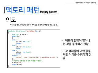 객체지향적 프로그래밍과 설계기법
팩토리 패턴factory pattern
의도
	 하나의 클래스가 다양한 종류의 객체들을 생성하는 역할을 책임지는 것.
BaseClass* ClassFactory::CreateObject(int id)
{
	 BaseClass* pClass = 0;
	 switch (id)
	{
	 case 1:
		 pClass = new Class1;
		 break;
	 case 2:
		 pClass = new Class2;
		 break;
	 case 3:
		 pClass = new Class3;
		 break;
	 default:
		 assert(!“Error! Inval id class ID passed to factory!”);
	};
	 // 여기서 공통적인 초기화 작업을 수행한다.
	pClass->Init();
	 return pClass;
}
•	 메모리 할당이 일어나
는 것을 통제하기 편함.
•	 각 객체들에 대한 공통
적인 처리를 수행하기 쉬
움.
 