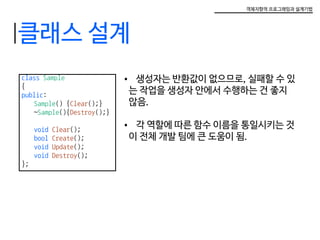 객체지향적 프로그래밍과 설계기법
class Sample
{
public:
	 Sample() {Clear();}
	~Sample(){Destroy();}
	 void Clear();
	 bool Create();
	 void Update();
	 void Destroy();
};
•	 생성자는 반환값이 없으므로, 실패할 수 있
는 작업을 생성자 안에서 수행하는 건 좋지
않음.
•	 각 역할에 따른 함수 이름을 통일시키는 것
이 전체 개발 팀에 큰 도움이 됨.
클래스 설계
 