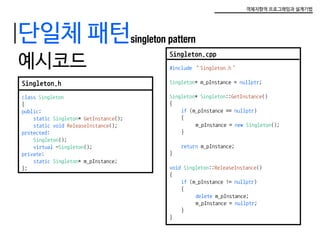 객체지향적 프로그래밍과 설계기법
단일체 패턴singleton pattern
예시코드
Singleton.h
class Singleton
{
public:
	 static Singleton* GetInstance();
	 static void ReleaseInstance();
protected:
	 Singleton();
	 virtual ~Singleton();
private:
	 static Singleton* m_pInstance;
};
Singleton.cpp
#include “Singleton.h”
Singleton* m_pInstance = nullptr;
Singleton* Singleton::GetInstance()
{
	 if (m_pInstance == nullptr)
	{
		 m_pInstance = new Singleton();
	}
	 return m_pInstance;
}
void Singleton::ReleaseInstance()
{
	 if (m_pInstance != nullptr)
	{
		 delete m_pInstance;
		 m_pInstance = nullptr;
	}
}
 