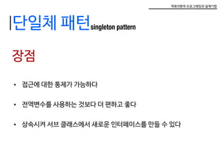 객체지향적 프로그래밍과 설계기법
단일체 패턴singleton pattern
장점
•	 접근에 대한 통제가 가능하다
•	 전역변수를 사용하는 것보다 더 편하고 좋다
•	 상속시켜 서브 클래스에서 새로운 인터페이스를 만들 수 있다
 