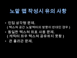 노말맵 작성시 유의 사항인접 삼각형 문제.( 텍스쳐 공간 노말벡터의 방향이 반대인 경우 )동일한 텍스쳐 좌표 사용 문제.  ( 캐릭터 좌우 텍스쳐 공유하지 못함 )큰 폴리곤 문제.