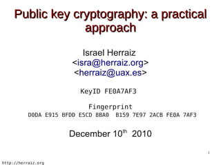 Public key cryptography: a practical
                  approach
                           Israel Herraiz
                        <isra@herraiz.org>
                        <herraiz@uax.es>

                          KeyID FE0A7AF3

                            Fingerprint
           D0DA E915 BFDD E5CD 8BA0   B159 7E97 2ACB FE0A 7AF3

                                        th
                       December 10           2010
                                                                 1

http://herraiz.org
 