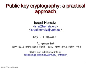 Public key cryptography: a practical
                  approach

                             Israel Herraiz
                           <isra@herraiz.org>
                        <israel.herraiz@upm.es>

                            KeyID FE0A7AF3

                               Fingerprint
           D0DA E915 BFDD E5CD 8BA0     B159 7E97 2ACB FE0A 7AF3

                          Slides and additional info at
                     http://mat.caminos.upm.es/~iht/pkc/


                                                                   1

http://herraiz.org
 