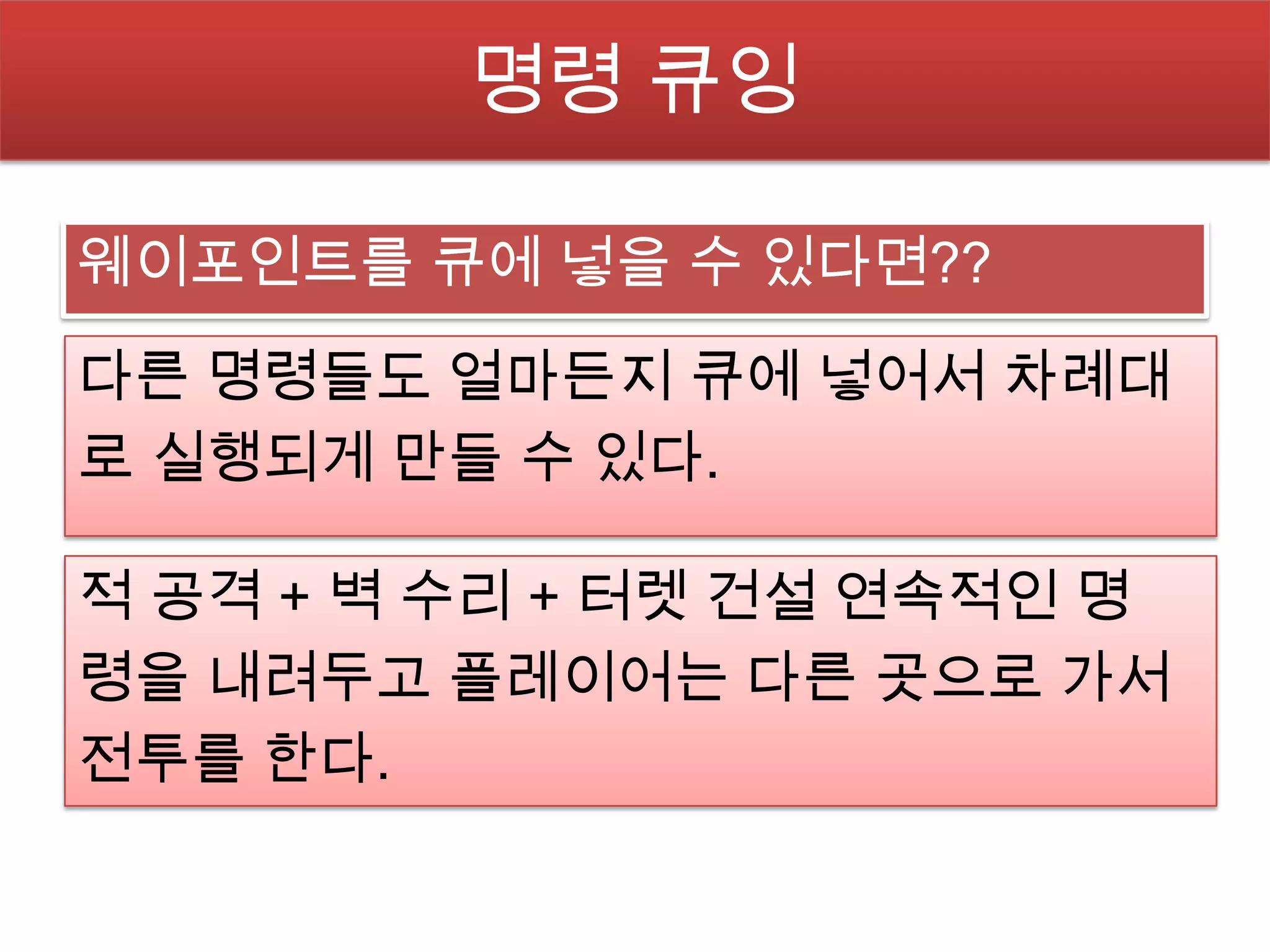 명령 큐잉

웨이포인트를 큐에 넣을 수 있다면??

다른 명령들도 얼마든지 큐에 넣어서 차례대
로 실행되게 만들 수 있다.

적 공격 + 벽 수리 + 터렛 건설 연속적인 명
령을 내려두고 플레이어는 다른 곳으로 가서
전투를 한다.
 