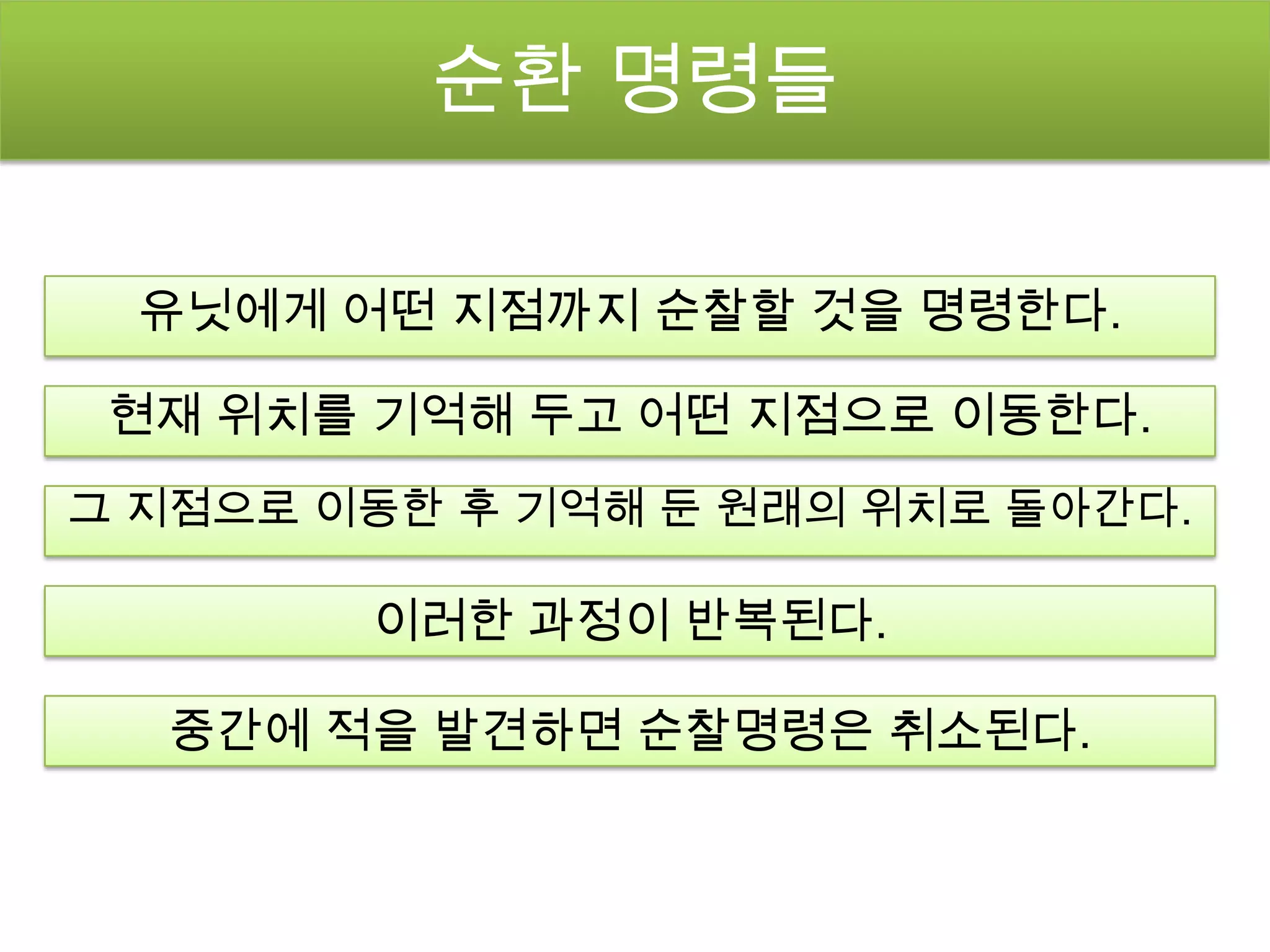순환 명령들

  유닛에게 어떤 지점까지 순찰할 것을 명령한다.

 현재 위치를 기억해 두고 어떤 지점으로 이동한다.
그 지점으로 이동한 후 기억해 둔 원래의 위치로 돌아간다.

        이러한 과정이 반복된다.

  중간에 적을 발견하면 순찰명령은 취소된다.
 
