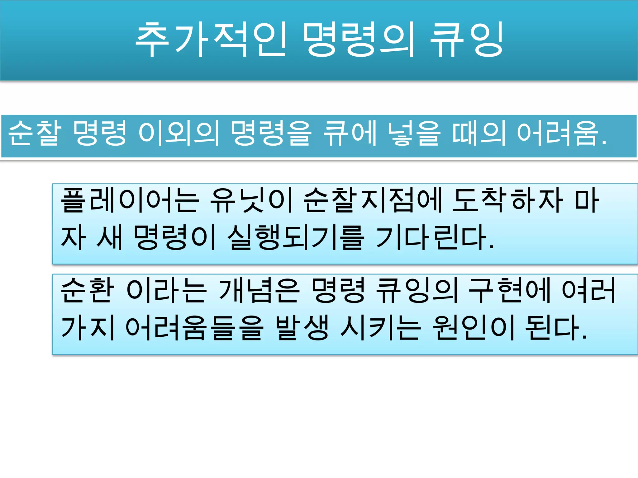 추가적인 명령의 큐잉

순찰 명령 이외의 명령을 큐에 넣을 때의 어려움.

  플레이어는 유닛이 순찰지점에 도착하자 마
  자 새 명령이 실행되기를 기다린다.
  순환 이라는 개념은 명령 큐잉의 구현에 여러
  가지 어려움들을 발생 시키는 원인이 된다.
 