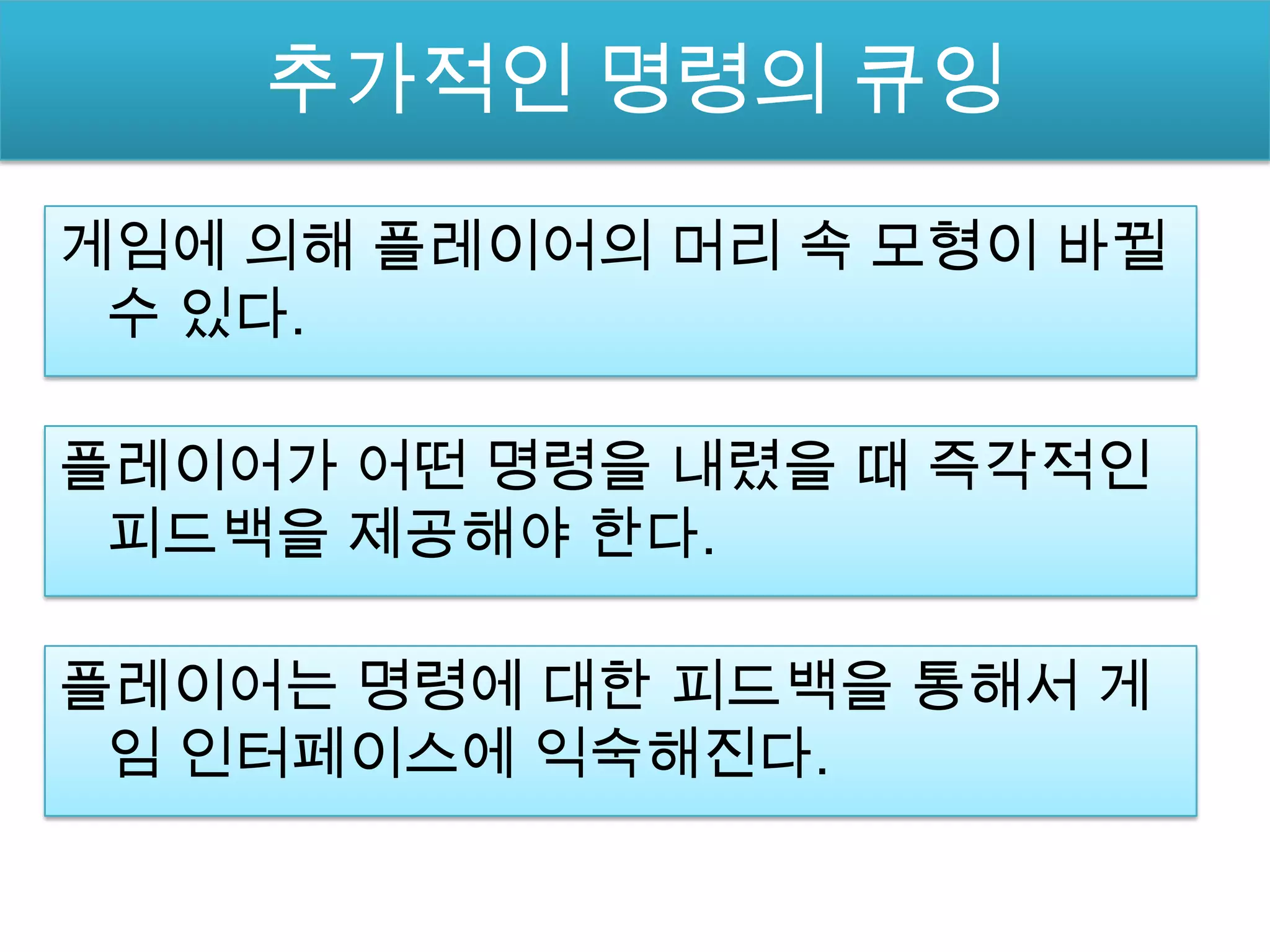 추가적인 명령의 큐잉

게임에 의해 플레이어의 머리 속 모형이 바뀔
 수 있다.

플레이어가 어떤 명령을 내렸을 때 즉각적인
 피드백을 제공해야 한다.

플레이어는 명령에 대한 피드백을 통해서 게
 임 인터페이스에 익숙해진다.
 