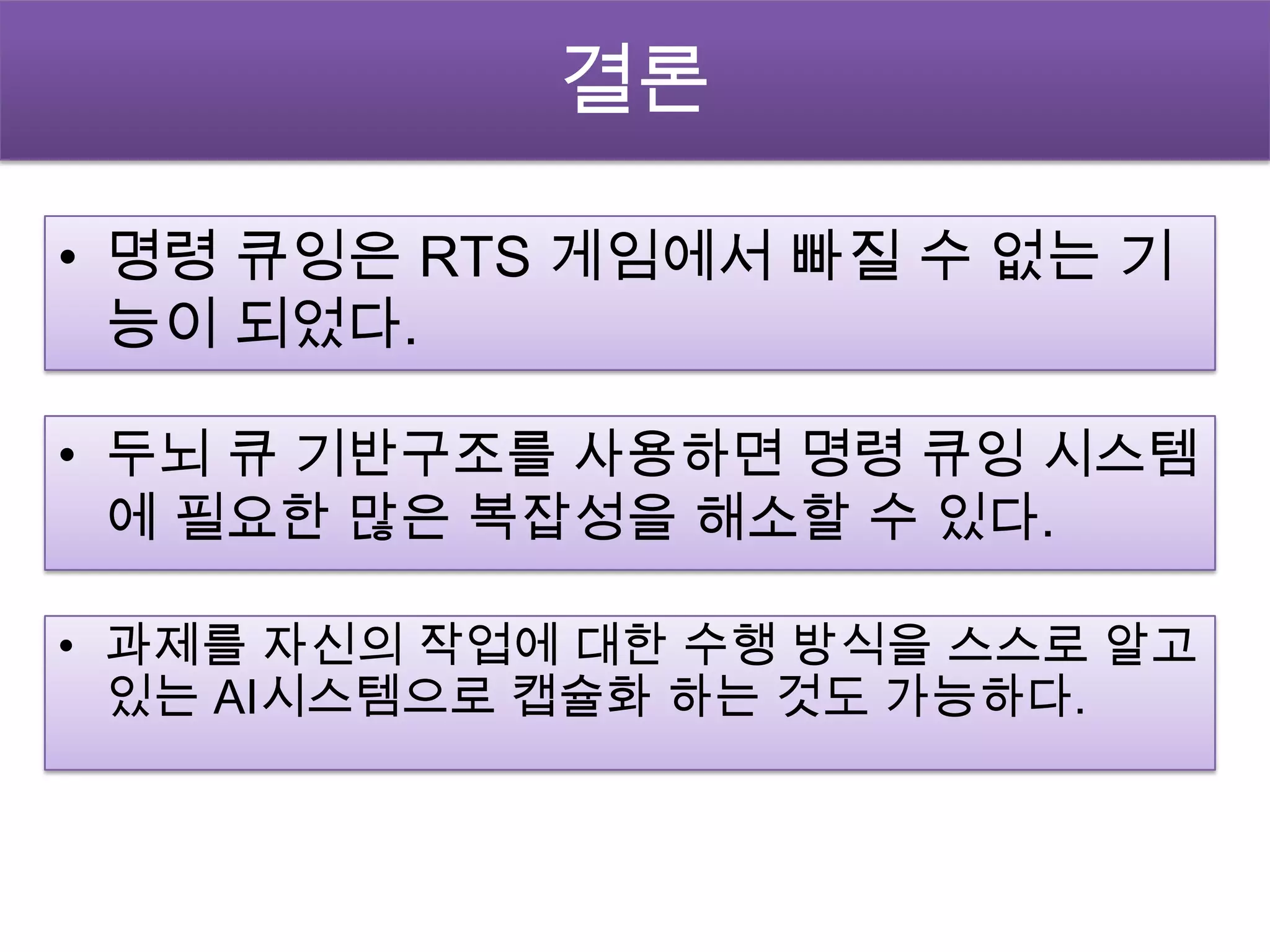 결론

• 명령 큐잉은 RTS 게임에서 빠질 수 없는 기
  능이 되었다.

• 두뇌 큐 기반구조를 사용하면 명령 큐잉 시스템
  에 필요한 많은 복잡성을 해소할 수 있다.

• 과제를 자신의 작업에 대한 수행 방식을 스스로 알고
  있는 AI시스템으로 캡슐화 하는 것도 가능하다.
 