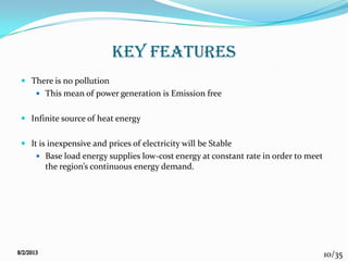 10/35
KEY FEATURES
 There is no pollution
 This mean of power generation is Emission free
 Infinite source of heat energy
 It is inexpensive and prices of electricity will be Stable
 Base load energy supplies low-cost energy at constant rate in order to meet
the region’s continuous energy demand.
 