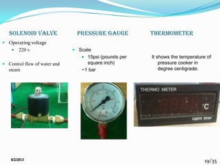 19/35
pressure gauge
 Operating voltage
 220 v
 Control flow of water and
steam
 Scale
 15psi (pounds per
square inch)
~1 bar
It shows the temperature of
pressure cooker in
degree centigrade.
SOLENOID VALVE thermometer
 