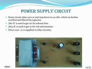 25/35
POWER SUPPLY CIRCUIT
 Power circuit takes 220v ac and step down to 24 volts which are further
rectified and filtered by capacitor.
 7812 IC is used to get 12v for exhaust fans.
 7805 IC is used to get 5v for volt and ammeter.
 Direct 220v ac is supplied to other circuitry.
 