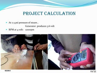 29/35
PROJECT CALCULATION
 At 7.5 psi pressure of steam ,
Generator produces 3.6 volt
 RPM at 4 volt: 1200rpm
 