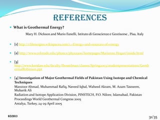 31/35
references
 What is Geothermal Energy?
Mary H. Dickson and Mario Fanelli, Istituto di Geoscienze e Georisorse , Pisa, Italy
 [1] http://clilenergies.wikispaces.com/1.+Energy+and+sources+of+energy
 [2] http://www.colorado.edu/physics/phys2900/homepages/Marianne.Hogan/inside.html
 [3]
http://www.kentlaw.edu/faculty/fbosselman/classes/Spring2003/studentpresentations/Geoth
ermalRobinson.ppt
 [4] Investigation of Major Geothermal Fields of Pakistan Using Isotope and Chemical
Techniques
Manzoor Ahmad, Muhammad Rafiq, Naveed Iqbal, Waheed Akram, M. Azam Tasneem,
Mubarik Ali
Radiation and Isotope Application Division, PINSTECH, P.O. Nilore, Islamabad, Pakistan
Proceedings World Geothermal Congress 2005
Antalya, Turkey, 24-29 April 2005
 