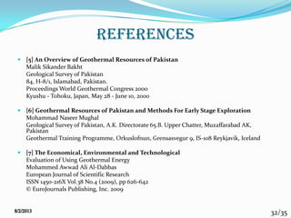 32/35
references
 [5] An Overview of Geothermal Resources of Pakistan
Malik Sikander Bakht
Geological Survey of Pakistan
84, H-8/1, Islamabad, Pakistan.
Proceedings World Geothermal Congress 2000
Kyushu - Tohoku, Japan, May 28 - June 10, 2000
 [6] Geothermal Resources of Pakistan and Methods For Early Stage Exploration
Mohammad Naseer Mughal
Geological Survey of Pakistan, A.K. Directorate 65.B. Upper Chatter, Muzaffarabad AK,
Pakistan
Geothermal Training Programme, Orkuslofnun, Grensasvegur 9, IS-108 Reykjavik, Iceland
 [7] The Economical, Environmental and Technological
Evaluation of Using Geothermal Energy
Mohammed Awwad Ali Al-Dabbas
European Journal of Scientific Research
ISSN 1450-216X Vol.38 No.4 (2009), pp 626-642
© EuroJournals Publishing, Inc. 2009
 