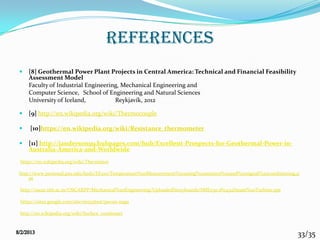 33/35
references
 [8] Geothermal Power Plant Projects in Central America: Technical and Financial Feasibility
Assessment Model
Faculty of Industrial Engineering, Mechanical Engineering and
Computer Science, School of Engineering and Natural Sciences
University of Iceland, Reykjavík, 2012
 [9] http://en.wikipedia.org/wiki/Thermocouple
 [10]https://en.wikipedia.org/wiki/Resistance_thermometer
 [11] http://janderson99.hubpages.com/hub/Excellent-Prospects-for-Geothermal-Power-in-
Australia-America-and-Worldwide
https://en.wikipedia.org/wiki/Thermistor
http://www.personal.psu.edu/ked2/EE210/Temperature%20Measurement%20using%20sensors%20and%20signal%20conditioning.p
pt
http://oscar.iitb.ac.in/OSCARPP/Mechanical%20Engineering/UploadedStoryboards/SME030 1P0434Steam%20Turbine.ppt
https://sites.google.com/site/ee535test/pavan-naga
http://en.wikipedia.org/wiki/Surface_condenser
 