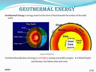 4/35
GEOTHERMAL ENERGY
Geothermal Energy is energy stored in the form of heat beneath the surface of the solid
earth.
Geothermal production of energy is 3rd highest among renewable energies. It is behind hydro
and biomass, but before solar and wind.
Layers of Earth [2,3]
 