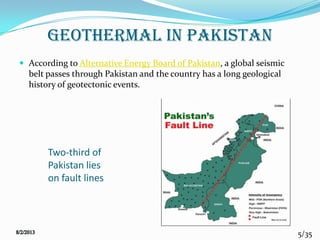 5/35
Geothermal in Pakistan
 According to Alternative Energy Board of Pakistan, a global seismic
belt passes through Pakistan and the country has a long geological
history of geotectonic events.
Two-third of
Pakistan lies
on fault lines
 