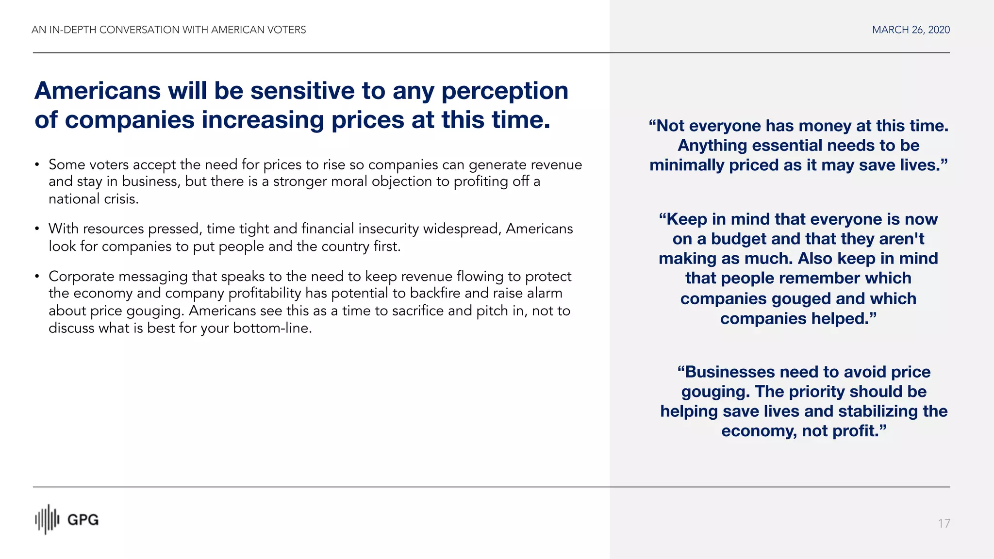 MARCH 26, 2020
17
Americans will be sensitive to any perception
of companies increasing prices at this time. “Not everyone has money at this time.
Anything essential needs to be
minimally priced as it may save lives.”
“Keep in mind that everyone is now
on a budget and that they aren't
making as much. Also keep in mind
that people remember which
companies gouged and which
companies helped.”
• Some voters accept the need for prices to rise so companies can generate revenue
and stay in business, but there is a stronger moral objection to profiting off a
national crisis.
• With resources pressed, time tight and financial insecurity widespread, Americans
look for companies to put people and the country first.
• Corporate messaging that speaks to the need to keep revenue flowing to protect
the economy and company profitability has potential to backfire and raise alarm
about price gouging. Americans see this as a time to sacrifice and pitch in, not to
discuss what is best for your bottom-line.
“Businesses need to avoid price
gouging. The priority should be
helping save lives and stabilizing the
economy, not profit.”
AN IN-DEPTH CONVERSATION WITH AMERICAN VOTERS
 
