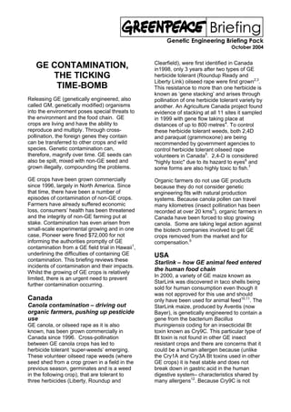 Briefing
                                                       Genetic Engineering Briefing Pack
                                                                                    October 2004


                                                  Clearfield), were first identified in Canada
   GE CONTAMINATION,                              in1998, only 3 years after two types of GE
      THE TICKING                                 herbicide tolerant (Roundup Ready and
                                                  Liberty Link) oilseed rape were first grown2,3.
       TIME-BOMB                                  This resistance to more than one herbicide is
                                                  known as ‘gene stacking’ and arises through
Releasing GE (genetically engineered, also        pollination of one herbicide tolerant variety by
called GM, genetically modified) organisms        another. An Agriculture Canada project found
into the environment poses special threats to     evidence of stacking at all 11 sites it sampled
the environment and the food chain. GE            in 1999 with gene flow taking place at
crops are living and have the ability to          distances of up to 800 metres4. To control
reproduce and multiply. Through cross-            these herbicide tolerant weeds, both 2,4D
pollination, the foreign genes they contain       and paraquat (grammoxone) are being
can be transferred to other crops and wild        recommended by government agencies to
species. Genetic contamination can,               control herbicide tolerant oilseed rape
therefore, magnify over time. GE seeds can        volunteers in Canada5. 2,4-D is considered
also be spilt, mixed with non-GE seed and         "highly toxic" due to its hazard to eyes6 and
grown illegally, compounding the problems.        some forms are also highly toxic to fish.7

GE crops have been grown commercially             Organic farmers do not use GE products
since 1996, largely in North America. Since       because they do not consider genetic
that time, there have been a number of            engineering fits with natural production
episodes of contamination of non-GE crops.        systems. Because canola pollen can travel
Farmers have already suffered economic            many kilometres (insect pollination has been
loss, consumers’ health has been threatened       recorded at over 20 kms8), organic farmers in
and the integrity of non-GE farming put at        Canada have been forced to stop growing
stake. Contamination has even arisen from         canola. Some are taking legal action against
small-scale experimental growing and in one       the biotech companies involved to get GE
case, Pioneer were fined $72,000 for not          crops removed from the market and for
informing the authorities promptly of GE          compensation.9
contamination from a GE field trial in Hawaii1,
underlining the difficulties of containing GE     USA
contamination. This briefing reviews these
                                                  Starlink – how GE animal feed entered
incidents of contamination and their impacts.
Whilst the growing of GE crops is relatively
                                                  the human food chain
                                                  In 2000, a variety of GE maize known as
limited, there is an urgent need to prevent
                                                  StarLink was discovered in taco shells being
further contamination occurring.
                                                  sold for human consumption even though it
                                                  was not approved for this use and should
Canada                                            only have been used for animal feed10,11. The
Canola contamination – driving out                StarLink maize, produced by Aventis (now
organic farmers, pushing up pesticide             Bayer), is genetically engineered to contain a
use                                               gene from the bacterium Bacillus
GE canola, or oilseed rape as it is also          thuringiensis coding for an insecticidal Bt
known, has been grown commercially in             toxin known as Cry9C. This particular type of
Canada since 1996. Cross-pollination              Bt toxin is not found in other GE insect
between GE canola crops has led to                resistant crops and there are concerns that it
herbicide tolerant ‘super-weeds’ emerging.        could be a human allergen because (unlike
These volunteer oilseed rape weeds (where         the Cry1A and Cry3A Bt toxins used in other
seed shed from a crop grown in a field in the     GE crops) it is heat stable and does not
previous season, germinates and is a weed         break down in gastric acid in the human
in the following crop), that are tolerant to      digestive system– characteristics shared by
three herbicides (Liberty, Roundup and            many allergens12. Because Cry9C is not
 