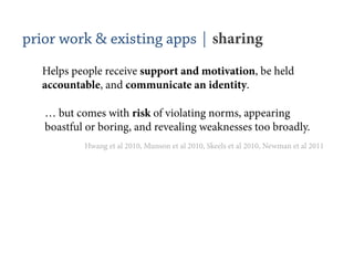 prior work & existing apps | sharing
  Helps people receive support and motivation, be held
  accountable, and communicate an identity.

   … but comes with risk of violating norms, appearing
   boastful or boring, and revealing weaknesses too broadly.
           Hwang et al 2010, Munson et al 2010, Skeels et al 2010, Newman et al 2011
 