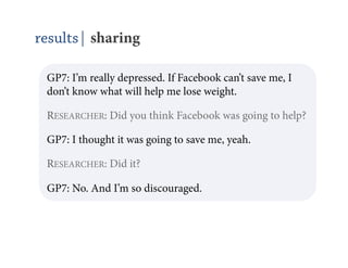 results| sharing

 GP7: I’m really depressed. If Facebook can’t save me, I
 don’t know what will help me lose weight.

 RESEARCHER: Did you think Facebook was going to help?

 GP7: I thought it was going to save me, yeah.

 RESEARCHER: Did it?

 GP7: No. And I’m so discouraged.
 