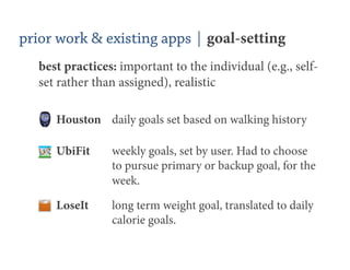 prior work & existing apps | goal-setting
   best practices: important to the individual (e.g., self-
   set rather than assigned), realistic

      Houston daily goals set based on walking history

      UbiFit     weekly goals, set by user. Had to choose
                 to pursue primary or backup goal, for the
                 week.

      LoseIt     long term weight goal, translated to daily
                 calorie goals.
 