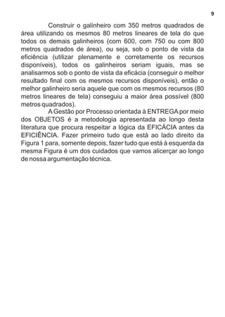 Construir o galinheiro com 350 metros quadrados de 
área utilizando os mesmos 80 metros lineares de tela do que 
todos os demais galinheiros (com 600, com 750 ou com 800 
metros quadrados de área), ou seja, sob o ponto de vista da 
eficiência (utilizar plenamente e corretamente os recursos 
disponíveis), todos os galinheiros seriam iguais, mas se 
analisarmos sob o ponto de vista da eficácia (conseguir o melhor 
resultado final com os mesmos recursos disponíveis), então o 
melhor galinheiro seria aquele que com os mesmos recursos (80 
metros lineares de tela) conseguiu a maior área possível (800 
metros quadrados). 
A Gestão por Processo orientada à ENTREGA por meio 
dos OBJETOS é a metodologia apresentada ao longo desta 
literatura que procura respeitar a lógica da EFICÁCIA antes da 
EFICIÊNCIA. Fazer primeiro tudo que está ao lado direito da 
Figura 1 para, somente depois, fazer tudo que está à esquerda da 
mesma Figura é um dos cuidados que vamos alicerçar ao longo 
de nossa argumentação técnica. 
9 
 