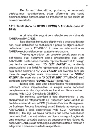 De forma introdutória, portanto, é relevante 
destacarmos, sucintamente, estas diferenças que serão 
detalhadamente apresentadas no transcorrer de sua leitura do 
livro como um todo. 
1.2.1. Tarefa (foco do BPMN e BPMS) & Atividade (foco do 
BPM) 
A primeira diferença é com relação aos conceitos de 
TAREFA e ATIVIDADE. 
Nas diversas literaturas disponíveis e pesquisadas por 
nós, estas definições se confundem a ponto de alguns autores 
defenderem que a ATIVIDADE é maior ou está contida na 
TAREFA e outros defenderem exatamente o oposto. 
Tivemos que adotar um conceito próprio para estas 
definições que assumem como pressuposto que uma 
ATIVIDADE, neste nosso contexto, representará um título de algo 
que tenha conexão com "O QUE FAZER" no ambiente 
organizacional e a TAREFA representará um título de algo que 
seja capaz detalhar o "O QUE FAZER" em diversos itens por 
meio de explicações mais minuciosas acerca de "COMO 
FAZER". Em essência, um "O QUE FAZER" (ATIVIDADE) será 
composto por diversos "COMO FAZER" (TAREFAS). 
Diante disto, toda uma diferenciação metodológica se 
justificará como imprescindível e exigirá ainda conceitos 
complementares não disponíveis na literatura clássica sobre o 
assunto (vide 1.2.2 - Conceito de OBJETO). 
No contexto submisso a esta circunstância, o que 
chamaremos de "Mapeamento de Processos" (vide Capítulo 3), 
também conhecido como BPM (Business Process Management 
ou Business Process Modeling) estará limitado ao escopo das 
ATIVIDADES e suas decorrências (vide 1.2.2 - Conceito de 
OBJETO). Ou seja, os fluxos primários que serão desenhados 
como resultado das entrevistas dos diversos cargos/funções de 
uma empresa conterão apenas os encadeamentos lógicos de 
suas ATIVIDADES e as simbologias utilizadas estarão restritas e 
adaptadas a estas necessidades específicas. 
11 
 