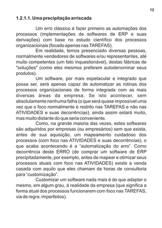 1.2.1.1. Uma precipitação arriscada 
Um erro clássico é fazer primeiro as automações dos 
processos (implementações de softwares de ERP e suas 
derivações) com base no estudo científico dos processos 
organizacionais (focado apenas nas TAREFAS). 
Em realidade, temos presenciado diversas pessoas, 
normalmente vendedores de softwares e/ou representantes, até 
muito competentes (um fato inquestionável), destas fábricas de 
"soluções" (como eles mesmos preferem autodenominar seus 
produtos). 
Um software, por mais espetacular e integrado que 
possa ser, será apenas capaz de automatizar as rotinas dos 
processos organizacionais de forma integrada com as mais 
diversas áreas da empresa. Se isto acontecer, sem 
absolutamente nenhuma falha (o que será quase impossível uma 
vez que o foco normalmente é restrito nas TAREFAS e não nas 
ATIVIDADES e suas decorrências), ainda assim estará muito, 
mas muito distante do que seria conveniente. 
Como, na grande maioria das vezes, estes softwares 
são adquiridos por empresas (ou empresários) sem que exista, 
antes de sua aquisição, um mapeamento cuidadoso dos 
processos (com foco nas ATIVIDADES e suas decorrências), o 
que acaba acontecendo é a “automatização do erro”. Como 
decorrência deste ERRO (de comprar um software de ERP 
precipitadamente, por exemplo, antes de mapear e otimizar seus 
processos atuais com foco nas ATIVIDADES) existe a venda 
casada com aquilo que eles chamam de horas de consultoria 
para “customização”. 
Customizar um software nada mais é do que adaptar o 
mesmo, em algum grau, à realidade da empresa (que significa a 
forma atual dos processos funcionarem com foco nas TAREFAS, 
via de regra, imperfeitos). 
12 
 