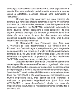 adaptação pode ser uma coisa apreciável e, portanto justificável e 
correta. Mas uma realidade também muito frequente, é que às 
vezes a adaptação acontece apenas para automatizar a 
"estupidez". 
Cremos que seja improvável que uma empresa de 
software que vende seu produto de forma a incluir no investimento 
das horas de customizações, eventuais horas de mapeamento de 
processos (com foco nas TAREFAS), está de fato independente 
como deveria! Jamais aceitariam o risco (existente) de que 
alguém pudesse dizer que seu software (já vendido, lembre-se 
disto) não seria capaz de executar eficazmente uma rotina 
específica daquela empresa. Esta notícia seria uma bomba 
inadmissível à relação comercial. 
O Mapeamento dos Processos com foco nas 
ATIVIDADES (e suas decorrências) e sua conexão com a 
Excelência da Gestão Integrada, compõem uma gama tão grande 
de componentes que reduzi-los à implementação precipitada de 
softwares de ERP, CRM ou BI (entre outras siglas), mesmo que 
submissas a mapeamento de processos com foco restrito nas 
TAREFAS é, no mínimo, uma precipitação arriscada. 
A Qualidade de um Sistema de Gestão bem estruturado 
começa pelo Mapeamento dos Processos organizacionais como 
foco nas ATIVIDADES e suas decorrências para identificar pontos 
de imperfeições e melhorá-los antes de qualquer automatização. 
Soluções de TI relacionadas à BPM tendem a automatizar rotinas 
(foco nas TAREFAS) e são absolutamente imprescindíveis no 
mundo corporativo atual, mas adquiri-las sem identificar e 
melhorar os processos organizacionais (com foco nas 
ATIVIDADES e suas decorrências) atuais por meio de 
mapeamentos estruturados e metodologicamente constituídos é 
um tiro no pé! 
14 
 