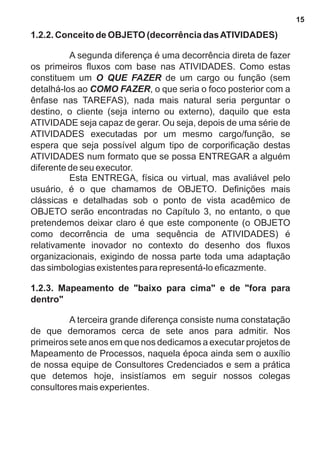 1.2.2. Conceito de OBJETO (decorrência das ATIVIDADES) 
A segunda diferença é uma decorrência direta de fazer 
os primeiros fluxos com base nas ATIVIDADES. Como estas 
constituem um O QUE FAZER de um cargo ou função (sem 
detalhá-los ao COMO FAZER, o que seria o foco posterior com a 
ênfase nas TAREFAS), nada mais natural seria perguntar o 
destino, o cliente (seja interno ou externo), daquilo que esta 
ATIVIDADE seja capaz de gerar. Ou seja, depois de uma série de 
ATIVIDADES executadas por um mesmo cargo/função, se 
espera que seja possível algum tipo de corporificação destas 
ATIVIDADES num formato que se possa ENTREGAR a alguém 
diferente de seu executor. 
Esta ENTREGA, física ou virtual, mas avaliável pelo 
usuário, é o que chamamos de OBJETO. Definições mais 
clássicas e detalhadas sob o ponto de vista acadêmico de 
OBJETO serão encontradas no Capítulo 3, no entanto, o que 
pretendemos deixar claro é que este componente (o OBJETO 
como decorrência de uma sequência de ATIVIDADES) é 
relativamente inovador no contexto do desenho dos fluxos 
organizacionais, exigindo de nossa parte toda uma adaptação 
das simbologias existentes para representá-lo eficazmente. 
1.2.3. Mapeamento de "baixo para cima" e de "fora para 
dentro" 
A terceira grande diferença consiste numa constatação 
de que demoramos cerca de sete anos para admitir. Nos 
primeiros sete anos em que nos dedicamos a executar projetos de 
Mapeamento de Processos, naquela época ainda sem o auxílio 
de nossa equipe de Consultores Credenciados e sem a prática 
que detemos hoje, insistíamos em seguir nossos colegas 
consultores mais experientes. 
15 
 