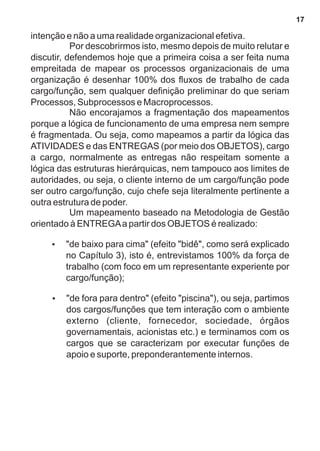 intenção e não a uma realidade organizacional efetiva. 
Por descobrirmos isto, mesmo depois de muito relutar e 
discutir, defendemos hoje que a primeira coisa a ser feita numa 
empreitada de mapear os processos organizacionais de uma 
organização é desenhar 100% dos fluxos de trabalho de cada 
cargo/função, sem qualquer definição preliminar do que seriam 
Processos, Subprocessos e Macroprocessos. 
Não encorajamos a fragmentação dos mapeamentos 
porque a lógica de funcionamento de uma empresa nem sempre 
é fragmentada. Ou seja, como mapeamos a partir da lógica das 
ATIVIDADES e das ENTREGAS (por meio dos OBJETOS), cargo 
a cargo, normalmente as entregas não respeitam somente a 
lógica das estruturas hierárquicas, nem tampouco aos limites de 
autoridades, ou seja, o cliente interno de um cargo/função pode 
ser outro cargo/função, cujo chefe seja literalmente pertinente a 
outra estrutura de poder. 
Um mapeamento baseado na Metodologia de Gestão 
orientado à ENTREGA a partir dos OBJETOS é realizado: 
?"de baixo para cima" (efeito "bidê", como será explicado 
no Capítulo 3), isto é, entrevistamos 100% da força de 
trabalho (com foco em um representante experiente por 
cargo/função); 
?"de fora para dentro" (efeito "piscina"), ou seja, partimos 
dos cargos/funções que tem interação com o ambiente 
externo (cliente, fornecedor, sociedade, órgãos 
governamentais, acionistas etc.) e terminamos com os 
cargos que se caracterizam por executar funções de 
apoio e suporte, preponderantemente internos. 
17 
 