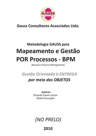 Gauss Consultores Associados Ltda. 
Metodologia GAUSS para 
Mapeamento e Gestão 
POR Processos - BPM 
(Business Process Management) 
Gestão Orientada à ENTREGA 
por meio dos OBJETOS 
Autores 
Orlando Pavani Júnior 
Rafael Scucuglia 
(NO PRELO) 
2010 
 