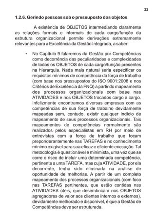 1.2.6. Gerindo pessoas sob o pressuposto dos objetos 
A existência de OBJETOS intermediando claramente 
as relações formais e informais de cada cargo/função da 
estrutura organizacional permite derivações extremamente 
relevantes para a Excelência da Gestão Integrada, a saber: 
?No Capítulo 9 falaremos da Gestão por Competências 
como decorrência das peculiaridades e complexidades 
de todos os OBJETOS de cada cargo/função presentes 
na hierarquia. Nada mais natural seria especificar os 
requisitos mínimos de competência da força de trabalho 
(com base nos pressupostos do ISO 9001:2008 e nos 
Critérios de Excelência da FNQ) a partir do mapeamento 
dos processos organizacionais com base nas 
ATIVIDADES e nos OBJETOS trocados cargo a cargo. 
Infelizmente encontramos diversas empresas com as 
competências de sua força de trabalho devidamente 
mapeadas sem, contudo, existir qualquer indício de 
mapeamento de seus processos organizacionais. Tais 
mapeamentos de competências normalmente são 
realizados pelos especialistas em RH por meio de 
entrevistas com a força de trabalho que focam 
preponderantemente nas TAREFAS e no conhecimento 
mínimo exigível para sua eficaz e eficiente execução. Tal 
metodologia é questionável e minimista, uma vez que se 
corre o risco de incluir uma determinada competência, 
pertinente a uma TAREFA, mas cuja ATIVIDADE, por ela 
decorrente, tenha sido eliminada na análise de 
oportunidade de melhorias. A partir de um completo 
mapeamento dos processos organizacionais (com foco 
nas TAREFAS pertinentes, que estão contidas nas 
ATIVIDADES úteis, que desembocam nos OBJETOS 
agregadores de valor aos clientes internos e externos), 
devidamente melhorado e disponível, é que a Gestão de 
Competências deve ser estruturada. 
22 
 