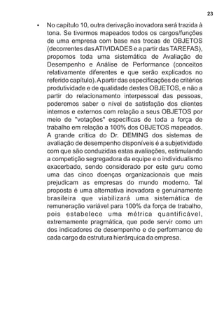 ?No capítulo 10, outra derivação inovadora será trazida à 
tona. Se tivermos mapeados todos os cargos/funções 
de uma empresa com base nas trocas de OBJETOS 
(decorrentes das ATIVIDADES e a partir das TAREFAS), 
propomos toda uma sistemática de Avaliação de 
Desempenho e Análise de Performance (conceitos 
relativamente diferentes e que serão explicados no 
referido capítulo). A partir das especificações de critérios 
produtividade e de qualidade destes OBJETOS, e não a 
partir do relacionamento interpessoal das pessoas, 
poderemos saber o nível de satisfação dos clientes 
internos e externos com relação a seus OBJETOS por 
meio de "votações" específicas de toda a força de 
trabalho em relação a 100% dos OBJETOS mapeados. 
A grande crítica do Dr. DEMING dos sistemas de 
avaliação de desempenho disponíveis é a subjetividade 
com que são conduzidas estas avaliações, estimulando 
a competição segregadora da equipe e o individualismo 
exacerbado, sendo considerado por este guru como 
uma das cinco doenças organizacionais que mais 
prejudicam as empresas do mundo moderno. Tal 
proposta é uma alternativa inovadora e genuinamente 
brasileira que viabilizará uma sistemática de 
remuneração variável para 100% da força de trabalho, 
pois estabelece uma métrica quantificável, 
extremamente pragmática, que pode servir como um 
dos indicadores de desempenho e de performance de 
cada cargo da estrutura hierárquica da empresa. 
23 
 