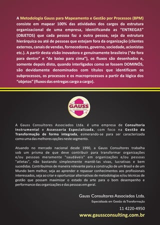 Metodologia Gauss para Mapeamento e Gestão por Processos (BPM) 
A 
consiste em mapear 100% das atividades dos cargos da estrutura 
organizacional de uma empresa, identificando as “ENTREGAS” 
(OBJETOS) que cada pessoa faz a outra pessoa, seja da estrutura 
hierárquica ou até de pessoas que estejam fora da organização (clientes 
externos, canais de vendas, fornecedores, governo, sociedade, acionistas 
etc.). A partir desta visão inovadora e genuinamente brasileira (“de fora 
para dentro” e “de baixo para cima”), os fluxos são desenhados e, 
somente depois disto, quando interligados como se fossem DOMINÓS, 
são devidamente denominados com títulos que identificam os 
subprocessos, os processos e os macroprocessos a partir da lógica dos 
“objetos” (fluxos das entregas cargo a cargo). 
A Gauss Consultores Associados Ltda. é uma empresa de Consultoria 
Instrumental e Assessoria Especializada, com foco na Gestão da 
Transformação de forma integrada, esmerando-se para ser caracterizada 
como uma das melhores opções neste segmento. 
Atuando no mercado nacional desde 1990, a Gauss Consultores trabalha 
sob um prisma de que deve contribuir para transformar organizações 
e/ou pessoas meramente "saudáveis" em organizações e/ou pessoas 
"atletas", não bastando simplesmente mantê-las vivas, lucrativas e bem 
sucedidas. Contribuímos de maneira relevante para a construção de um Brasil e de um 
Mundo bem melhor, seja ao aprender e repassar conhecimentos aos profissionais 
interessados, seja ao criar e oportunizar alternativas de metodologias e/ou técnicas de 
gestão que possam maximizar o estado da arte para o bom desempenho e 
performance das organizações e das pessoas em geral. 
Gauss Consultores Associados Ltda. 
Especializada em Gestão da Transformação 
11 4220-4950 
www.gaussconsulting.com.br 
