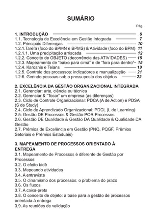 SUMÁRIO 
Pág. 
1. INTRODUÇÃO 6 
1.1. Tecnologia de Excelência em Gestão Integrada 7 
1.2. Principais Diferenças 10 
1.2.1.Tarefa (foco do BPMN e BPMS) & Atividade (foco do BPM) 11 
1.2.1.1. Uma precipitação arriscada 12 
1.2.2. Conceito de OBJETO (decorrência das ATIVIDADES) 15 
1.2.3. Mapeamento de “baixo para cima” e de “fora para dentro” 15 
1.2.4. Karoshis e Teians 19 
1.2.5. Controle dos processos: indicadores e manualização 21 
1.2.6. Gerindo pessoas sob o pressuposto dos objetos 22 
2. EXCELÊNCIA DA GESTÃO ORGANIZACIONAL INTEGRADA 
2.1. Gerenciar: arte, ciência ou técnica 
2.2. Gerenciar & “Tocar” um empresa (as diferenças) 
2.3. Ciclo de Controle Organizacional: PDCA (A de Action) e PDSA 
(S de Study) 
2.4. Ciclo de Aprendizado Organizacional: PDCL (L de Learning) 
2.5. Gestão DE Processos & Gestão POR Processos 
2.6. Gestão DE Qualidade & Gestão DA Qualidade & Qualidade DA 
Gestão 
2.7. Prêmios de Excelência em Gestão (PNQ, PQGF, Prêmios 
Setoriais e Prêmios Estaduais) 
3. MAPEAMENTO DE PROCESSOS ORIENTADO À 
ENTREGA 
3.1. Mapeamento de Processos é diferente de Gestão por 
Processos 
3.2. O efeito bidê 
3.3. Mapeando atividades 
3.4. A entrevista 
3.5. O dinamismo dos processos: o problema do prazo 
3.6. Os fluxos 
3.7. A caixa-preta 
3.8. O conceito de objeto: a base para a gestão de processos 
orientada à entrega 
3.9. As reuniões de validação 
 